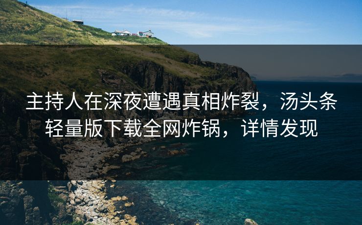 主持人在深夜遭遇真相炸裂，汤头条轻量版下载全网炸锅，详情发现
