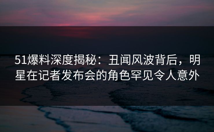 51爆料深度揭秘：丑闻风波背后，明星在记者发布会的角色罕见令人意外