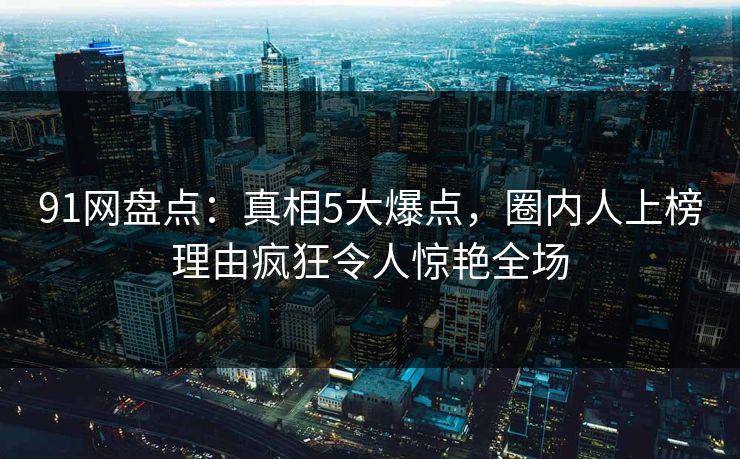 91网盘点：真相5大爆点，圈内人上榜理由疯狂令人惊艳全场
