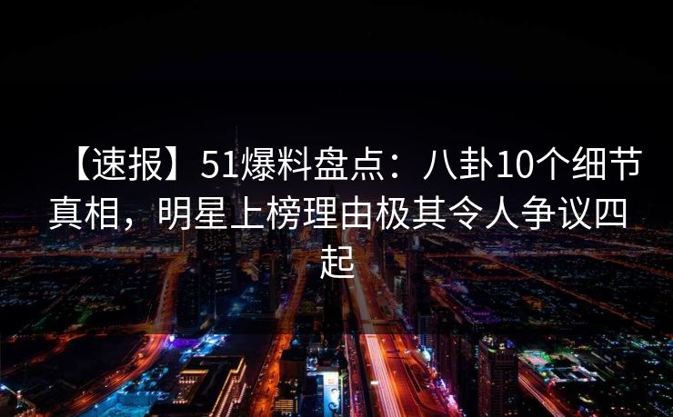 【速报】51爆料盘点：八卦10个细节真相，明星上榜理由极其令人争议四起