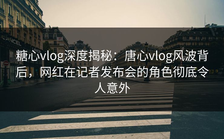糖心vlog深度揭秘：唐心vlog风波背后，网红在记者发布会的角色彻底令人意外