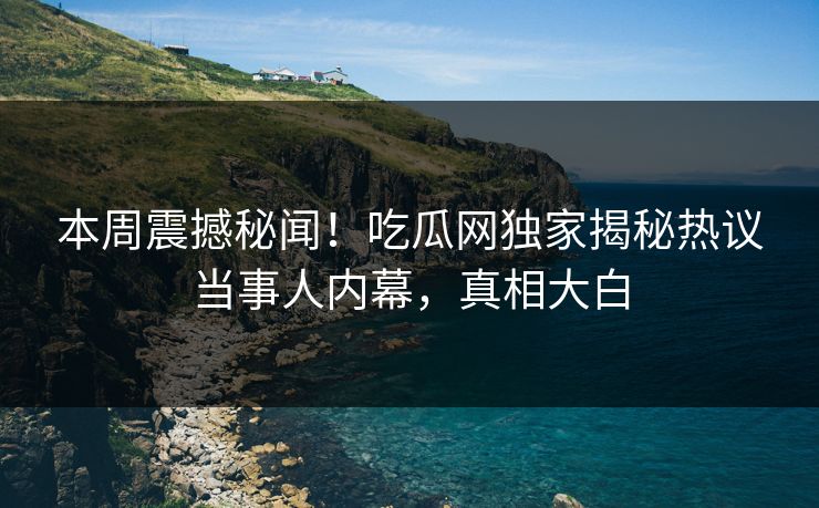 本周震撼秘闻！吃瓜网独家揭秘热议当事人内幕，真相大白