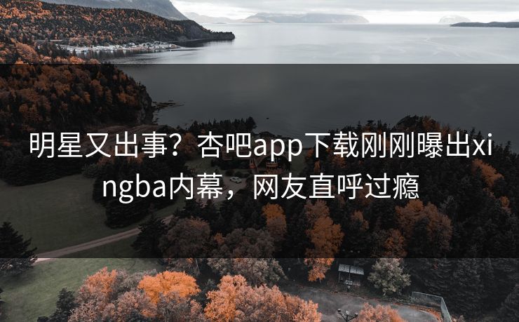 明星又出事？杏吧app下载刚刚曝出xingba内幕，网友直呼过瘾