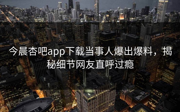 今晨杏吧app下载当事人爆出爆料，揭秘细节网友直呼过瘾