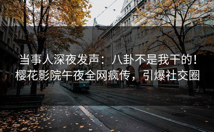当事人深夜发声：八卦不是我干的！樱花影院午夜全网疯传，引爆社交圈