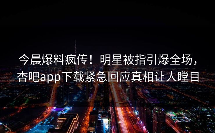 今晨爆料疯传！明星被指引爆全场，杏吧app下载紧急回应真相让人瞠目