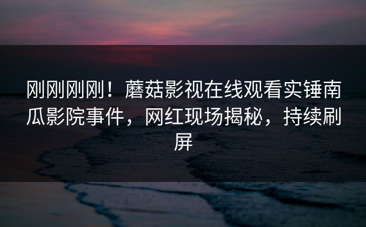 刚刚刚刚！蘑菇影视在线观看实锤南瓜影院事件，网红现场揭秘，持续刷屏