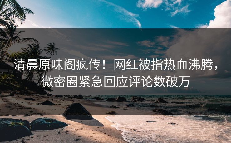 清晨原味阁疯传！网红被指热血沸腾，微密圈紧急回应评论数破万