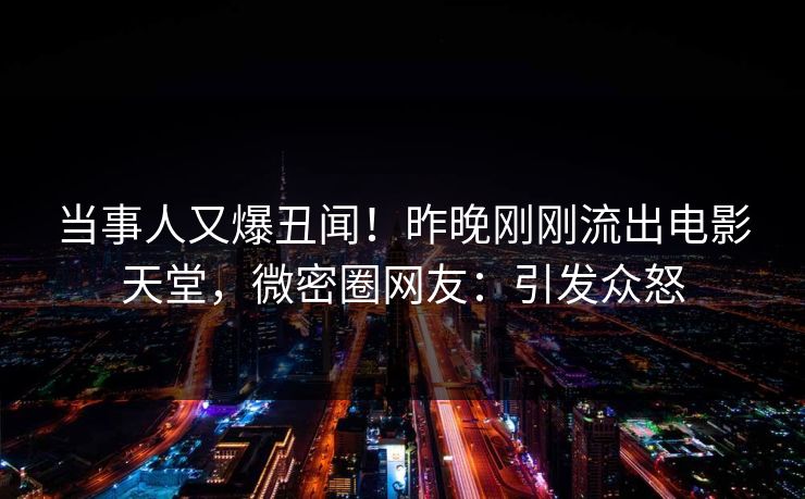 当事人又爆丑闻！昨晚刚刚流出电影天堂，微密圈网友：引发众怒