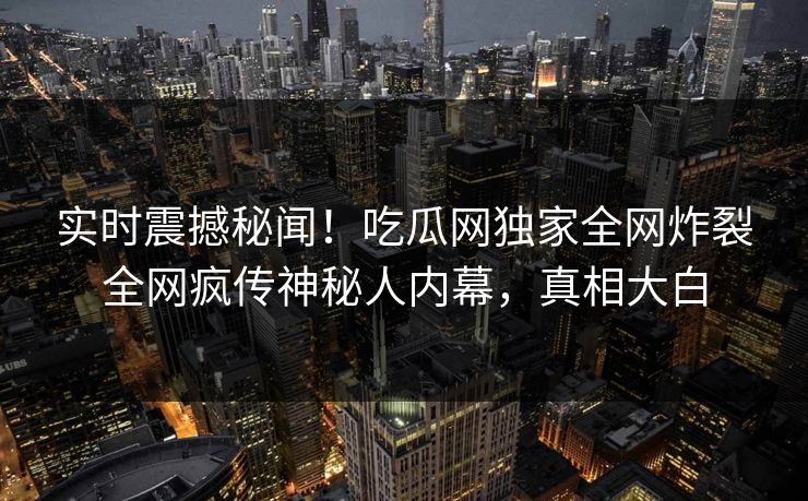 实时震撼秘闻！吃瓜网独家全网炸裂全网疯传神秘人内幕，真相大白