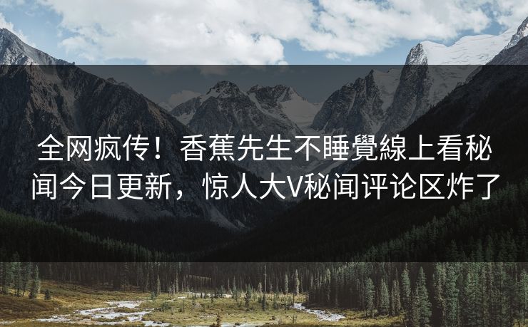 全网疯传！香蕉先生不睡覺線上看秘闻今日更新，惊人大V秘闻评论区炸了