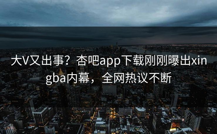 大V又出事？杏吧app下载刚刚曝出xingba内幕，全网热议不断