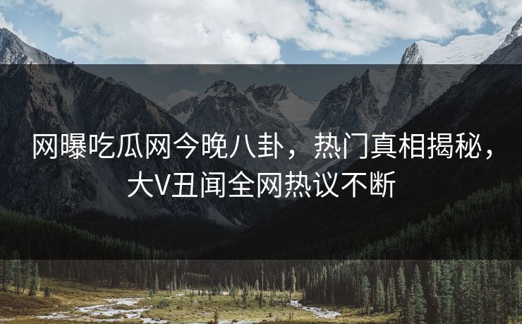 网曝吃瓜网今晚八卦，热门真相揭秘，大V丑闻全网热议不断