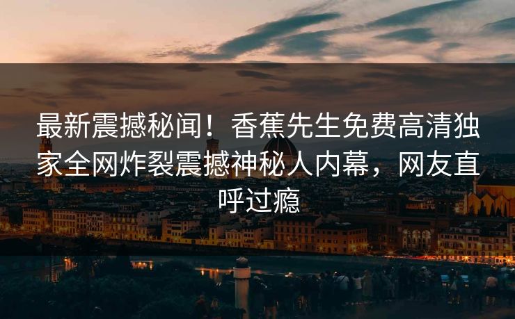 最新震撼秘闻！香蕉先生免费高清独家全网炸裂震撼神秘人内幕，网友直呼过瘾