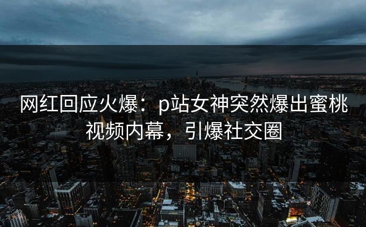 网红回应火爆：p站女神突然爆出蜜桃视频内幕，引爆社交圈