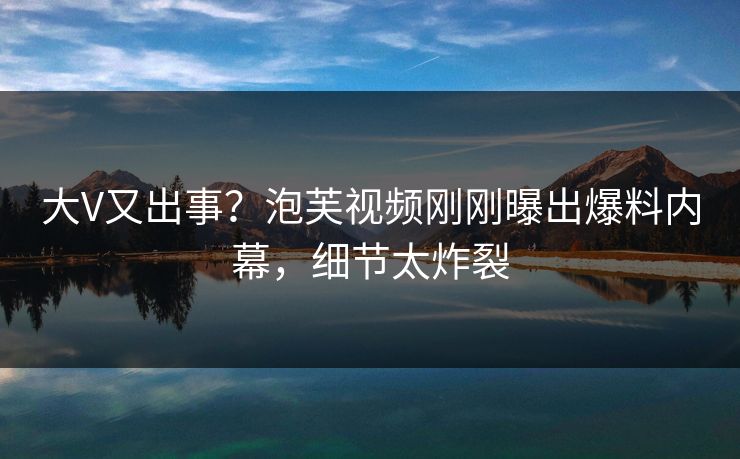 大V又出事？泡芙视频刚刚曝出爆料内幕，细节太炸裂
