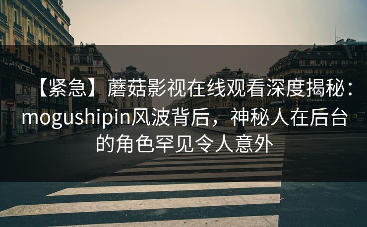 【紧急】蘑菇影视在线观看深度揭秘：mogushipin风波背后，神秘人在后台的角色罕见令人意外