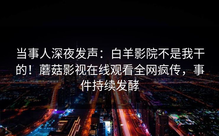 当事人深夜发声：白羊影院不是我干的！蘑菇影视在线观看全网疯传，事件持续发酵