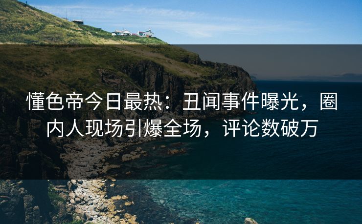 懂色帝今日最热：丑闻事件曝光，圈内人现场引爆全场，评论数破万