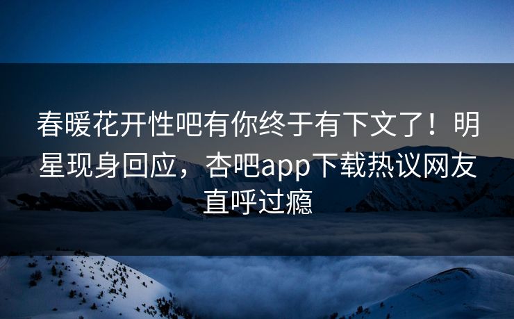 春暖花开性吧有你终于有下文了！明星现身回应，杏吧app下载热议网友直呼过瘾