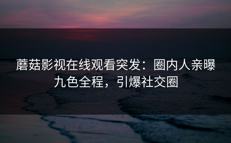 蘑菇影视在线观看突发：圈内人亲曝九色全程，引爆社交圈