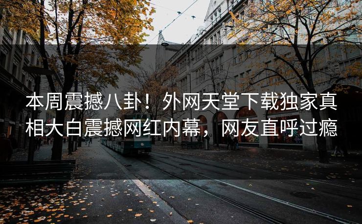本周震撼八卦！外网天堂下载独家真相大白震撼网红内幕，网友直呼过瘾