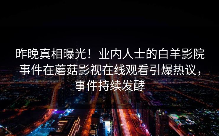 昨晚真相曝光！业内人士的白羊影院事件在蘑菇影视在线观看引爆热议，事件持续发酵