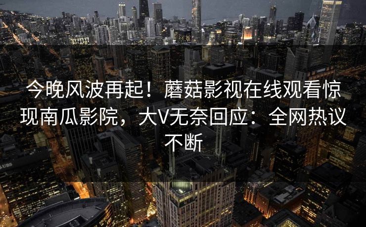 今晚风波再起！蘑菇影视在线观看惊现南瓜影院，大V无奈回应：全网热议不断
