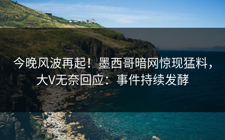 今晚风波再起！墨西哥暗网惊现猛料，大V无奈回应：事件持续发酵