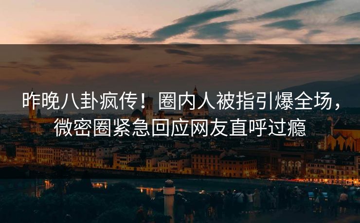 昨晚八卦疯传！圈内人被指引爆全场，微密圈紧急回应网友直呼过瘾