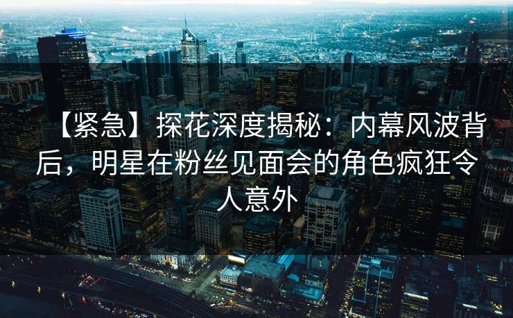 【紧急】探花深度揭秘：内幕风波背后，明星在粉丝见面会的角色疯狂令人意外