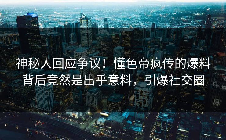 神秘人回应争议！懂色帝疯传的爆料背后竟然是出乎意料，引爆社交圈
