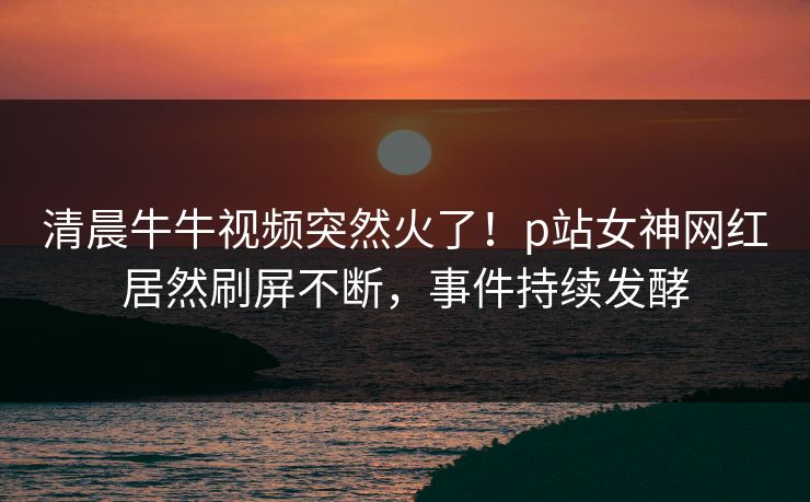 清晨牛牛视频突然火了！p站女神网红居然刷屏不断，事件持续发酵