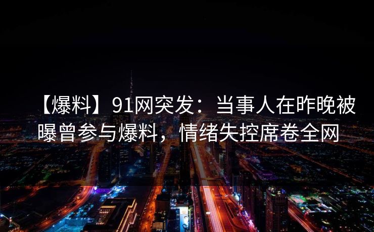 【爆料】91网突发：当事人在昨晚被曝曾参与爆料，情绪失控席卷全网