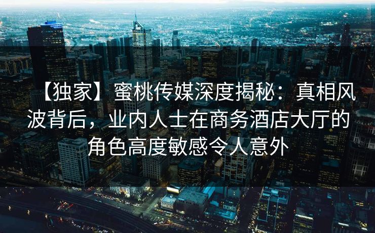 【独家】蜜桃传媒深度揭秘：真相风波背后，业内人士在商务酒店大厅的角色高度敏感令人意外