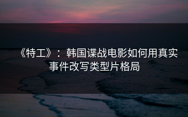 《特工》:韩国谍战电影如何用真实事件改写类型片格局 《特工》:韩国谍战电影如何用真实事件改写类型片格局