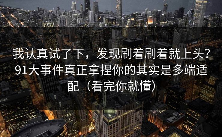 我认真试了下，发现刷着刷着就上头？91大事件真正拿捏你的其实是多端适配（看完你就懂）