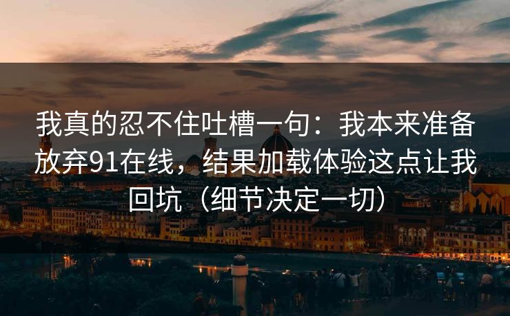 我真的忍不住吐槽一句：我本来准备放弃91在线，结果加载体验这点让我回坑（细节决定一切）