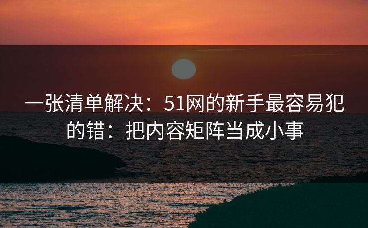 一张清单解决:51网的新手最容易犯的错:把内容矩阵当成小事 一张清单解决:51网的新手最容易犯的错:把内容矩阵当成小事