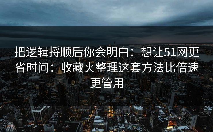 把逻辑捋顺后你会明白：想让51网更省时间：收藏夹整理这套方法比倍速更管用