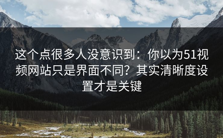 这个点很多人没意识到：你以为51视频网站只是界面不同？其实清晰度设置才是关键