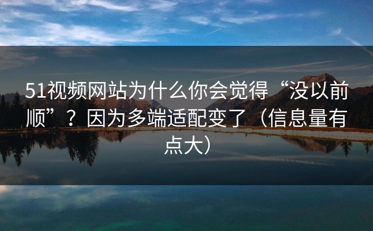 51视频网站为什么你会觉得“没以前顺”？因为多端适配变了（信息量有点大）