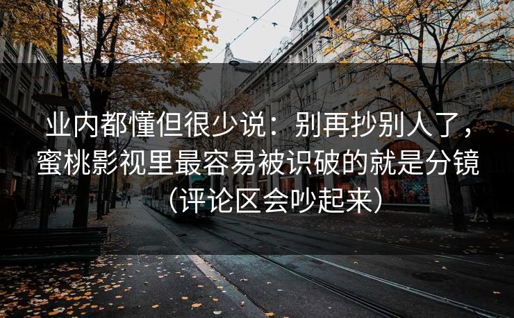 业内都懂但很少说：别再抄别人了，蜜桃影视里最容易被识破的就是分镜（评论区会吵起来）
