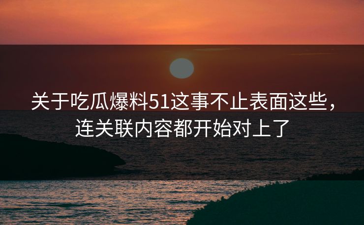 关于吃瓜爆料51这事不止表面这些，连关联内容都开始对上了